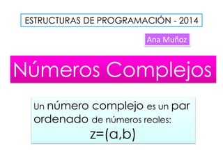 ESTRUCTURAS DE PROGRAMACIÓN - 2014
Ana Muñoz
Números Complejos
Un número complejo es un par
ordenado de números reales:
z=(a,b)
 