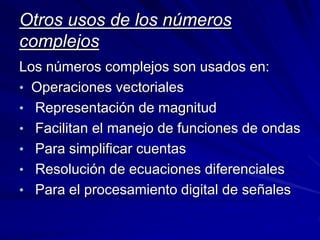 Otros usos de los números 
complejos 
Los números complejos son usados en: 
• Operaciones vectoriales 
• Representación de magnitud 
• Facilitan el manejo de funciones de ondas 
• Para simplificar cuentas 
• Resolución de ecuaciones diferenciales 
• Para el procesamiento digital de señales 
 