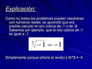 Explicación: 
Como no todos los problemas pueden resolverse 
con números reales, se aprendió que era 
posible calcular la raíz cúbica de -1 o de -8. 
Sabemos por ejemplo, que la raíz cúbica de -1 
es igual a -1. 
Simplemente porque (ahora al revés) (-1)^3 = -1. 
 