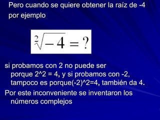 Pero cuando se quiere obtener la raíz de -4 
por ejemplo 
si probamos con 2 no puede ser 
porque 2^2 = 4, y si probamos con -2, 
tampoco es porque(-2)^2=4, también da 4. 
Por este inconveniente se inventaron los 
números complejos 
 