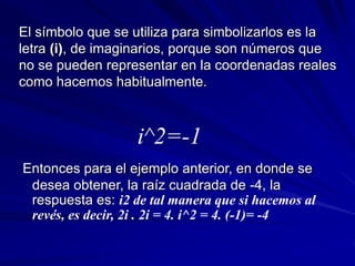 El símbolo que se utiliza para simbolizarlos es la 
letra (i), de imaginarios, porque son números que 
no se pueden representar en la coordenadas reales 
como hacemos habitualmente. 
i^2=-1 
Entonces para el ejemplo anterior, en donde se 
desea obtener, la raíz cuadrada de -4, la 
respuesta es: i2 de tal manera que si hacemos al 
revés, es decir, 2i . 2i = 4. i^2 = 4. (-1)= -4 
 