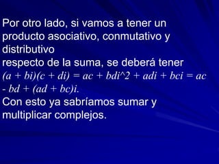 Por otro lado, si vamos a tener un 
producto asociativo, conmutativo y 
distributivo 
respecto de la suma, se deberá tener 
(a + bi)(c + di) = ac + bdi^2 + adi + bci = ac 
- bd + (ad + bc)i. 
Con esto ya sabríamos sumar y 
multiplicar complejos. 
 
