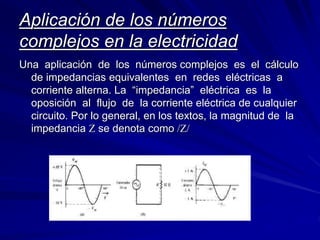 Aplicación de los números 
complejos en la electricidad 
Una aplicación de los números complejos es el cálculo 
de impedancias equivalentes en redes eléctricas a 
corriente alterna. La “impedancia” eléctrica es la 
oposición al flujo de la corriente eléctrica de cualquier 
circuito. Por lo general, en los textos, la magnitud de la 
impedancia Z se denota como /Z/ 
 