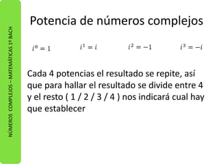 Potencia de números complejos 
Cada 4 potencias el resultado se repite, así 
que para hallar el resultado se divide entre 4 
y el resto ( 1 / 2 / 3 / 4 ) nos indicará cual hay 
que establecer 
NÚMEROS COMPLEJOS – MATEMÁTICAS 1º BACH 
 