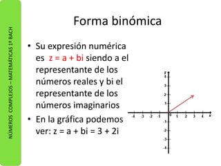 Forma binómica 
• Su expresión numérica 
es z = a + bi siendo a el 
representante de los 
números reales y bi el 
representante de los 
números imaginarios 
• En la gráfica podemos 
ver: z = a + bi = 3 + 2i 
NÚMEROS COMPLEJOS – MATEMÁTICAS 1º BACH 
 