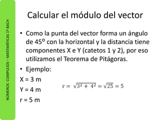 Calcular el módulo del vector 
• Como la punta del vector forma un ángulo 
de 45ᴼ con la horizontal y la distancia tiene 
componentes X e Y (catetos 1 y 2), por eso 
utilizamos el Teorema de Pitágoras. 
• Ejemplo: 
X = 3 m 
Y = 4 m 
r = 5 m 
NÚMEROS COMPLEJOS – MATEMÁTICAS 1º BACH 
 