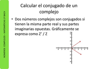 Calcular el conjugado de un 
complejo 
• Dos números complejos son conjugados si 
tienen la misma parte real y sus partes 
imaginarias opuestas. Gráficamente se 
expresa como Z’ / Z 
NÚMEROS COMPLEJOS – MATEMÁTICAS 1º BACH 
 