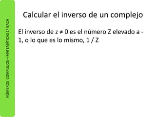 Calcular el inverso de un complejo 
El inverso de z ≠ 0 es el número Z elevado a - 
1, o lo que es lo mismo, 1 / Z 
NÚMEROS COMPLEJOS – MATEMÁTICAS 1º BACH 
 