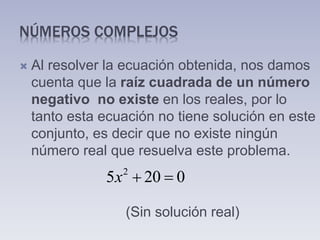 NÚMEROS COMPLEJOS
 Al resolver la ecuación obtenida, nos damos
cuenta que la raíz cuadrada de un número
negativo no existe en los reales, por lo
tanto esta ecuación no tiene solución en este
conjunto, es decir que no existe ningún
número real que resuelva este problema.
(Sin solución real)
2
5 20 0x  
 