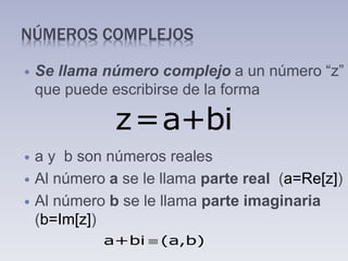 NÚMEROS COMPLEJOS
 Se llama número complejo a un número “z”
que puede escribirse de la forma
 a y b son números reales
 Al número a se le llama parte real (a=Re[z])
 Al número b se le llama parte imaginaria
(b=Im[z])
z=a+bi
a+bi (a,b)
 