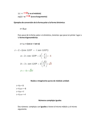 |z| = r (r es el módulo)
arg(z) = α (α es el argumento)
Ejemplos de conversión de la forma polar a la forma binómica:
z = 2120º
Para pasar de la forma polar a la binómica, tenemos que pasar en primer lugar a
la forma trigonométrica:
z = rα = r (cos α + i sen α)
Reales e imaginarios puros de módulo unidad:
z =10º = 1
z =1180º = −1
z =190º = i
z =1270º = −i
Números complejos iguales
Dos números complejos son iguales si tienen el mismo módulo y el mismo
argumento.
 