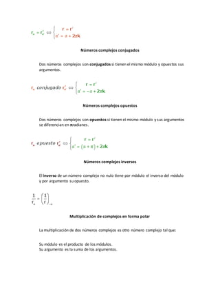 Números complejos conjugados
Dos números complejos son conjugados si tienen el mismo módulo y opuestos sus
argumentos.
Números complejos opuestos
Dos números complejos son opuestos si tienen el mismo módulo y sus argumentos
se diferencian en πradianes.
Números complejos inversos
El inverso de un número complejo no nulo tiene por módulo el inverso del módulo
y por argumento su opuesto.
Multiplicación de complejos en forma polar
La multiplicación de dos números complejos es otro número complejo tal que:
Su módulo es el producto de los módulos.
Su argumento es la suma de los argumentos.
 