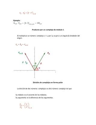 Ejemplo:
Producto por un complejo de módulo 1
Al multiplicar un número complejo z = rα por 1β se gira z un ángulo β alrededor del
origen.
División de complejos en forma polar
La división de dos números complejos es otro número complejo tal que:
Su módulo es el cociente de los módulos.
Su argumento es la diferencia de los argumentos.
 