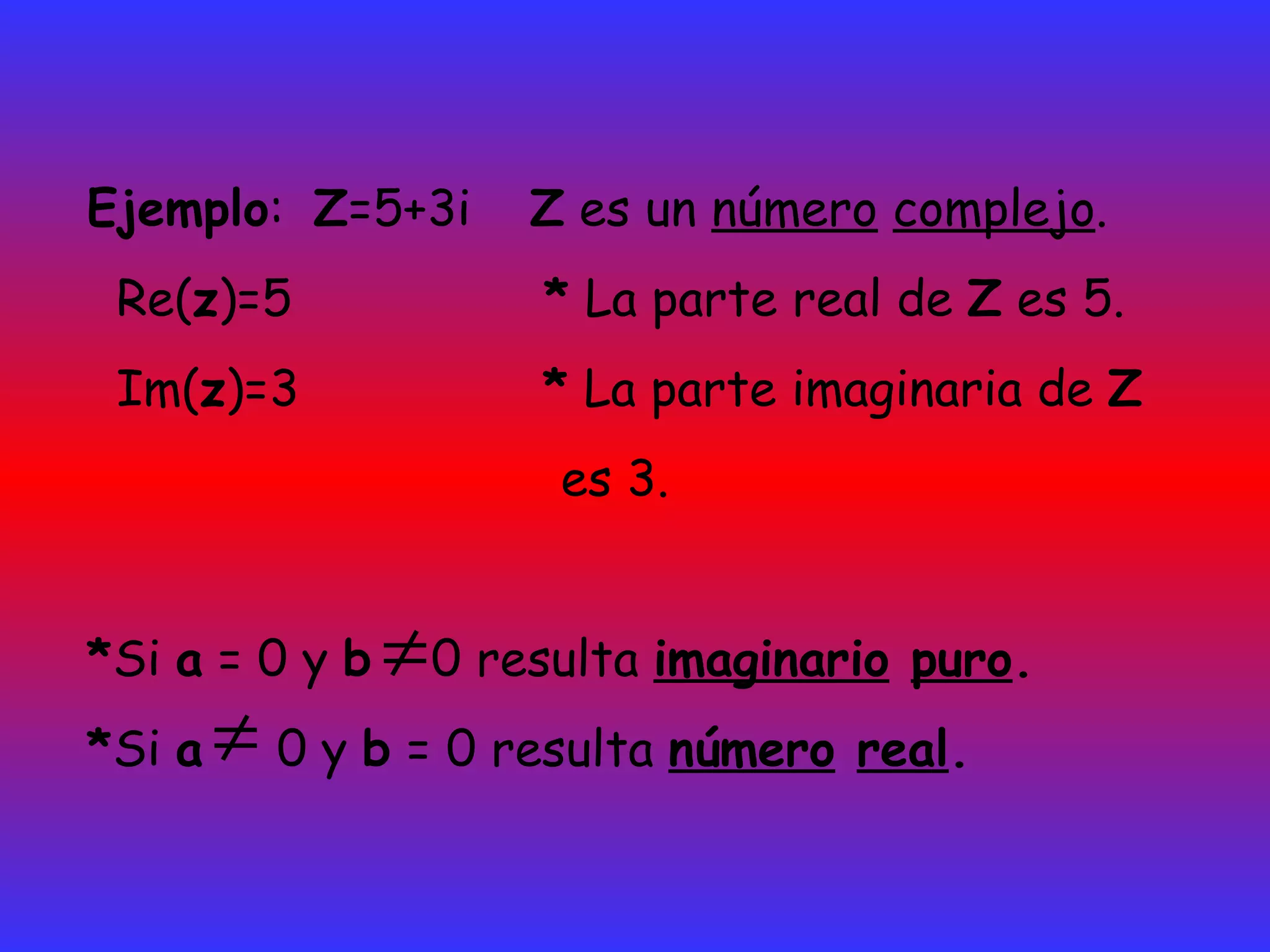 Ejemplo :  Z =5+3i  Z  es un  número   complejo .  Re( z )=5  *  La parte real de  Z  es 5.  Im( z )=3  *  La parte imaginaria de  Z es 3. * Si  a  = 0 y  b   0 resulta  imaginario   puro . * Si  a   0 y  b  = 0 resulta  número   real . 