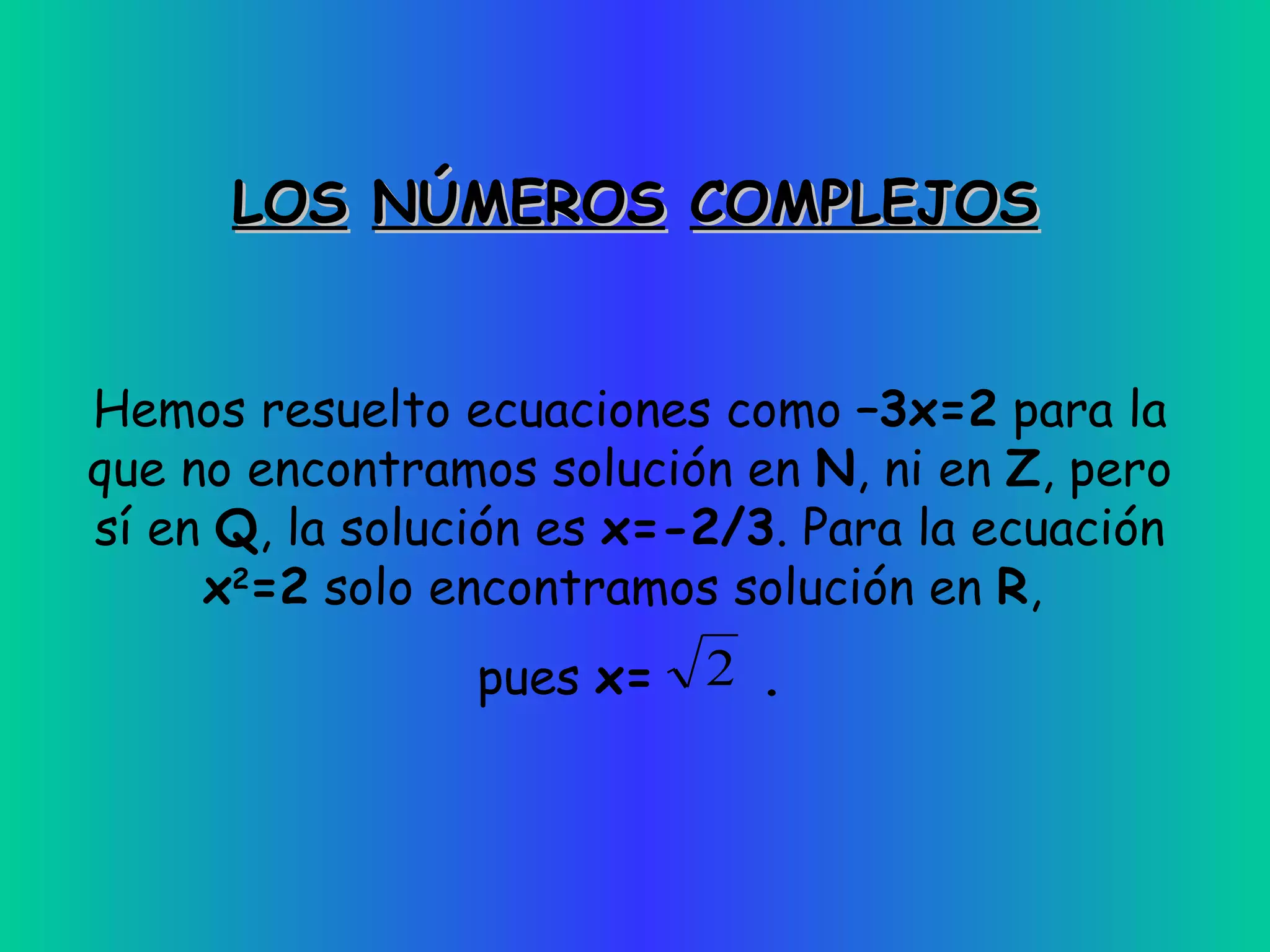 LOS   NÚMEROS   COMPLEJOS Hemos resuelto ecuaciones como  –3x=2  para la que no encontramos solución en  N , ni en  Z , pero sí en  Q , la solución es  x=-2/3 . Para la ecuación  x 2 =2  solo encontramos solución en  R ,  pues  x=  . 