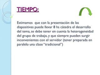 TIEMPO:

Estimamos que con la presentación de las
diapositivas puede llevar 8 hs cátedra el desarrollo
del tema, se debe tener en cuenta la heterogeneidad
del grupo de trabajo, y que siempre pueden surgir
inconvenientes con el servidor (tener preparada en
paralelo una clase “tradicional”)
 
 
 
