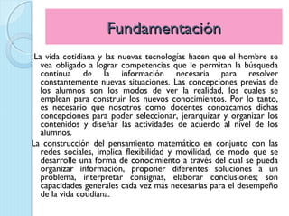 Fundamentación
 La vida cotidiana y las nuevas tecnologías hacen que el hombre se
   vea obligado a lograr competencias que le permitan la búsqueda
   continua de la información necesaria para resolver
   constantemente nuevas situaciones. Las concepciones previas de
   los alumnos son los modos de ver la realidad, los cuales se
   emplean para construir los nuevos conocimientos. Por lo tanto,
   es necesario que nosotros como docentes conozcamos dichas
   concepciones para poder seleccionar, jerarquizar y organizar los
   contenidos y diseñar las actividades de acuerdo al nivel de los
   alumnos.
La construcción del pensamiento matemático en conjunto con las
   redes sociales, implica flexibilidad y movilidad, de modo que se
   desarrolle una forma de conocimiento a través del cual se pueda
   organizar información, proponer diferentes soluciones a un
   problema, interpretar consignas, elaborar conclusiones; son
   capacidades generales cada vez más necesarias para el desempeño
   de la vida cotidiana.
 