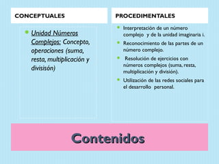 CONCEPTUALES                  PROCEDIMENTALES
                                 Interpretación de un número
   Unidad   Números              complejo y de la unidad imaginaria i.
    Complejos: Concepto,         Reconocimiento de las partes de un
    operaciones (suma,            número complejo.
    resta, multiplicación y       Resolución de ejercicios con
                                  números complejos (suma, resta,
    divisisón)                    multiplicación y división).
                                 Utilización de las redes sociales para
                                  el desarrollo personal.




                   Contenidos
 