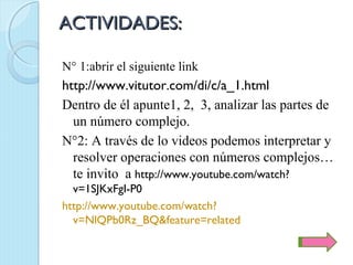 ACTIVIDADES:

N° 1:abrir el siguiente link
http://www.vitutor.com/di/c/a_1.html
Dentro de él apunte1, 2, 3, analizar las partes de
  un número complejo.
N°2: A través de lo videos podemos interpretar y
  resolver operaciones con números complejos…
  te invito a http://www.youtube.com/watch?
  v=1SJKxFgI-P0
http://www.youtube.com/watch?
  v=NlQPb0Rz_BQ&feature=related
 