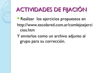 ACTIVIDADES DE FIJACIÓN
Realizar  los ejercicios propuestos en
http://www.escolared.com.ar/comlejoejerci
  cios.htm
Y enviarlos como un archivo adjunto al
  grupo para su corrección.
 