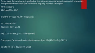 Tercer paso: Se transforma el resultado a dos números, uno real y uno imaginario (rectangular)
multiplicando el resultado por coseno del ángulo y por seno del ángulo.
49.49cos(90)=0
49.49sen(90)= 49.49
0+j49.49 (0= real, j49.49= imaginario)
21.21cos(-90)= 0
21.21sen(-90)= -21.21
0+j-21.21 (0= real, j-21.21= imaginario)
Cuarto paso: Se suman los dos números complejos ((0+j49.49)+(0+j-21.21)).
((0+j49.49)+(0+j-21.21))= 0+j28.28
 