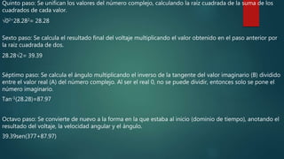 Quinto paso: Se unifican los valores del número complejo, calculando la raíz cuadrada de la suma de los
cuadrados de cada valor.
√02+28.282= 28.28
Sexto paso: Se calcula el resultado final del voltaje multiplicando el valor obtenido en el paso anterior por
la raíz cuadrada de dos.
28.28√2= 39.39
Séptimo paso: Se calcula el ángulo multiplicando el inverso de la tangente del valor imaginario (B) dividido
entre el valor real (A) del número complejo. Al ser el real 0, no se puede dividir, entonces solo se pone el
número imaginario.
Tan-1(28.28)=87.97
Octavo paso: Se convierte de nuevo a la forma en la que estaba al inicio (dominio de tiempo), anotando el
resultado del voltaje, la velocidad angular y el ángulo.
39.39sen(377+87.97)
 