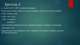 Ejercicio 2
 Sume 4<45°+7<90° ( resultado rectangular)
Primer pasos: Vamos a pasar a numero rectangular nuestros dos números polares
4<45°= 4cos45= 2,82
4<45°= sen= j2.82
7<90°= 7cos(90)=0
7sen(90)=j7
Como resultado obtenemos los dos siguientes números complejos en rectangular
2,82+j2,82 y 0+j7
Segundo pasos: ahora debemos hacer la operación de números complejos que seria
en rectangular(suma)
 