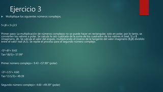 Ejercicio 3
 Multiplique los siguientes números complejos.
5+j8 x 3+j3.5
Primer paso: La multiplicación de números complejos no se puede hacer en rectangular, solo en polar, por lo tanto, se
convierten los valores a polar. Se calcula la raíz cuadrada de la suma de los cuadrados de los valores A (real, 5) y B
(imaginario, j8). Se calcula el valor del ángulo, multiplicando el inverso de la tangente del valor imaginario (B,j8) dividido
entre el valor real (A,5). Se repite el proceso para el segundo número complejo.
√52+82= 9.43
Tan-1(8/5)= 57.99°
Primer número complejo= 9.43 <57.99° (polar)
√32+3.52= 4.60
Tan-1(3.5/3)= 49.39
Segundo número complejo= 4.60 <49.39° (polar)
 