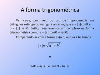 A forma trigonométrica Verifica-se, por meio do uso de trigonometria em triângulos retângulos, na figura anterior, que a = |z|cos Ѳ  e  b = |z| sen Ѳ . Então, reescrevemos um complexo na forma trigonométrica como: z = |z| (cos Ѳ  + sen Ѳ ). Comparando-se com a forma z=(a,b) ou z=a + bi, temos: e cos Ѳ  = a/|z|  e  sen  Ѳ  = b/|z|. 
