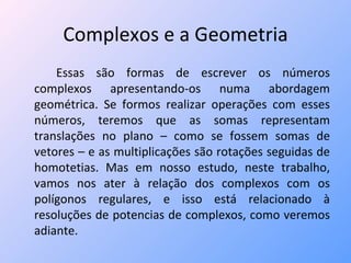Complexos e a Geometria Essas são formas de escrever os números complexos apresentando-os numa abordagem geométrica. Se formos realizar operações com esses números, teremos que as somas representam translações no plano – como se fossem somas de vetores – e as multiplicações são rotações seguidas de homotetias. Mas em nosso estudo, neste trabalho, vamos nos ater à relação dos complexos com os polígonos regulares, e isso está relacionado à resoluções de potencias de complexos, como veremos adiante. 