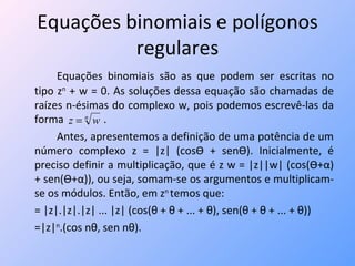 Equações binomiais e polígonos regulares Equações binomiais são as que podem ser escritas no tipo z n  + w = 0. As soluções dessa equação são chamadas de raízes n-ésimas do complexo w, pois podemos escrevê-las da forma  . Antes, apresentemos a definição de uma potência de um número complexo z = |z| (cos Ѳ  + sen Ѳ ). Inicialmente, é preciso definir a multiplicação, que é z w = |z||w| (cos( Ѳ + α ) + sen( Ѳ + α )), ou seja, somam-se os argumentos e multiplicam-se os módulos. Então, em z n  temos que:  = |z|.|z|.|z| ... |z| (cos( θ + θ + ... + θ),  sen( θ + θ + ... + θ)) =|z| n .(cos n θ,  sen n θ). 