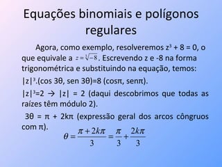 Equações binomiais e polígonos regulares Agora, como exemplo, resolveremos z 3  + 8 = 0, o que equivale a  . Escrevendo z e -8 na forma trigonométrica e substituindo na equação, temos: |z| 3 .(cos 3 θ,  sen 3 θ) =8 (cosπ, senπ) . |z| 3 =2 -> |z| = 2 (daqui descobrimos que todas as raízes têm módulo 2).   3 θ  = π + 2kπ (expressão geral dos arcos côngruos com π). 