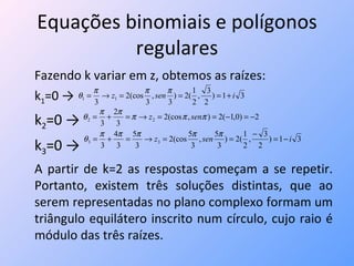 Equações binomiais e polígonos regulares Fazendo k variar em z, obtemos as raízes: k 1 =0 -> k 2 =0 -> k 3 =0 -> A partir de k=2 as respostas começam a se repetir. Portanto, existem três soluções distintas, que ao serem representadas no plano complexo formam um triângulo equilátero inscrito num círculo, cujo raio é módulo das três raízes. 