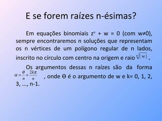 E se forem raízes n-ésimas? Em equações binomiais z n  + w = 0 (com w≠0), sempre encontraremos n soluções que representam os n vértices de um polígono regular de n lados, inscrito no círculo com centro na origem e raio  . Os  argumentos  dessas  n  raízes  são  da  forma  , onde  Ѳ  é o argumento de w e k= 0, 1, 2, 3, ..., n-1. 