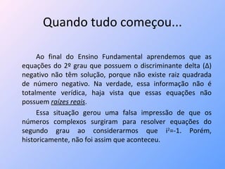 Quando tudo começou... Ao final do Ensino Fundamental aprendemos que as equações do 2º grau que possuem o discriminante delta (∆) negativo não têm solução, porque não existe raiz quadrada de número negativo. Na verdade, essa informação não é totalmente verídica, haja vista que essas equações não possuem  raízes reais . Essa situação gerou uma falsa impressão de que os números complexos surgiram para resolver equações do segundo grau ao considerarmos que i 2 =-1. Porém, historicamente, não foi assim que aconteceu.  