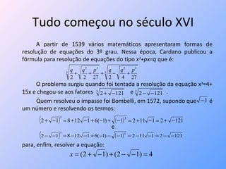 Tudo começou no século XVI A partir de 1539 vários matemáticos apresentaram formas de resolução de equações do 3º grau. Nessa época, Cardano publicou a fórmula para resolução de equações do tipo  x 3 +px=q  que é: O problema surgiu quando foi tentada a resolução da equação x 3 =4+ 15x e chegou-se aos fatores  e  . Quem resolveu o impasse foi Bombelli, em 1572, supondo que  é um número e resolvendo os termos: e para, enfim, resolver a equação:  