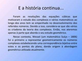 E a história continua... Foram as resoluções das equações cúbicas que motivaram o estudo dos complexos e vários matemáticos ao longo dos anos tem se empenhado no desenvolvimento dos referidos números. Devido a isso, considera-se que são vários os criadores da teoria dos complexos. Então, nos ateremos apenas à parte que aborda o seu estudo geométrico. Nesse contexto, Wessel (um matemático Suíço – 1806) foi o primeiro a representar geometricamente os números complexos estabelecendo uma correspondência bijetiva entre estes e os pontos do plano, dando origem à abordagem geométrica utilizada atualmente. 