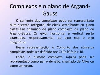 Complexos e o plano de Argand-Gauss O conjunto dos complexos pode ser representado num sistema ortogonal de eixos semelhante ao plano cartesiano chamado de plano complexo ou plano de Argand-Gauss. Os eixos horizontal e vertical serão chamados, respectivamente, de eixo real e eixo imaginário. Nessa representação, o Conjunto dos números complexos pode ser definido por C={(a,b)/a,b ∈ R}.  Então, o número complexo z=(a,b) pode ser representado como par ordenado, chamado de Afixo ou como um vetor. 