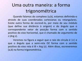 Uma outra maneira: a forma trigonométrica Quando falamos do complexo (a,b), estamos definindo-o através de suas coordenadas cartesianas ou retangulares. Existe outra forma de escrevê-lo, por meio de seu módulo (que define sua distância à origem) e do ângulo que o correspondente vetor de posição forma com o sentido positivo do eixo horizontal, que é chamado de argumento de z (Arg z). Veremos na figura a seguir que o raio do círculo é |z| e que o ângulo que a semi-reta OZ forma com o sentido positivo do eixo reta é  Ѳ  = Arg (z). Além disso, escreveremos (a,b) na forma trigonométrica. 