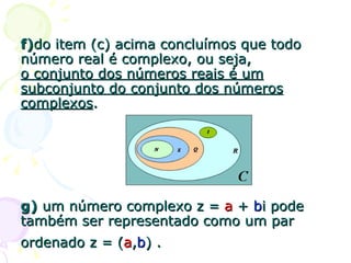 f) do item (c) acima concluímos que todo número real é complexo, ou seja,  o conjunto dos números reais é um subconjunto do conjunto dos números complexos . g)  um número complexo z =  a  +  b i pode também ser representado como um par ordenado z = ( a , b ) .   