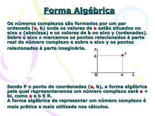 Forma Algébrica Os números complexos são formados por um par ordenado ( a ,  b ) onde os valores de  a  estão situados no eixo x (abscissa) e os valores de  b  no eixo y (ordenadas). Sobre o eixo x marcamos os pontos relacionados à parte real do número complexo e sobre o eixo y os pontos relacionados à parte imaginária.   Sendo P o ponto de coordenadas ( a ,  b ), a forma algébrica pela qual representaremos um número complexo será  a  +  b i, como  a  e b Є R.  A forma algébrica de representar um número complexo é mais prática e mais utilizada nos cálculos.   