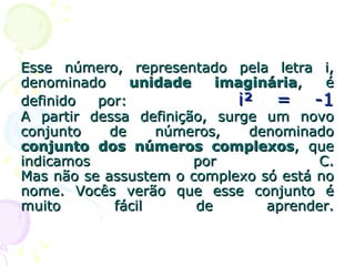 Esse número, representado pela letra i, denominado  unidade imaginária , é definido por:  i² = -1 A partir dessa definição, surge um novo conjunto de números, denominado  conjunto dos números complexos , que indicamos por C. Mas não se assustem o complexo só está no nome. Vocês verão que esse conjunto é muito fácil de aprender. 
