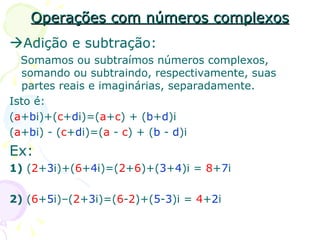 Operações com números complexos  Adição e subtração: Somamos ou subtraímos números complexos, somando ou subtraindo, respectivamente, suas partes reais e imaginárias, separadamente.  Isto é: ( a + b i)+( c + d i)=( a + c ) + ( b + d )i ( a + b i) - ( c + d i)=( a  -  c ) + ( b  -  d )i Ex: 1)  ( 2 + 3 i)+( 6 + 4 i)=( 2 + 6 )+( 3 + 4 )i =  8 + 7 i 2)  ( 6 + 5 i)–( 2 + 3 i)=( 6 - 2 )+( 5 - 3 )i =  4 + 2 i 