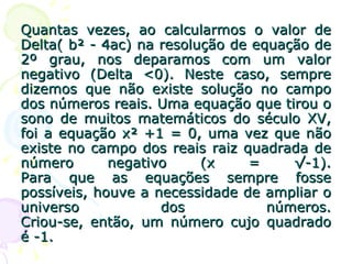 Quantas vezes, ao calcularmos o valor de Delta( b² - 4ac) na resolução de equação de 2º grau, nos deparamos com um valor negativo (Delta <0). Neste caso, sempre dizemos que não existe solução no campo dos números reais. Uma equação que tirou o sono de muitos matemáticos do século XV, foi a equação x² +1 = 0, uma vez que não existe no campo dos reais raiz quadrada de número negativo (x = √-1). Para que as equações sempre fosse possíveis, houve a necessidade de ampliar o universo dos números. Criou-se, então, um número cujo quadrado é -1. 