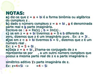 NOTAS: a)  diz-se que z =  a  +  b i é a forma binômia ou algébrica do complexo z . b)  dado o número complexo z =  a  +  b i ,  a  é denominada parte real e  b  parte imaginária.  Escreve-se :  a  = Re(z) ;  b  = Im(z) . c)  se em z =  a  +  b i tivermos  a  = 0 e  b  diferente de zero, dizemos que z é um imaginário puro . Ex: z =  3 i . d) se em z =  a  +  b i tivermos  b  = 0 , dizemos que z é um número real .  Ex: z =  5  =  5  +  0 i .  e) Seja z =  a  +  b i , chama-se conjugado de z e representa-se por  , a um outro número complexo que possui a mesma parte real de z e a parte imaginária o simétrico aditivo da parte imaginária de z.   Ex: z= 4 + 5 i  ->  = 4  –  5 i 