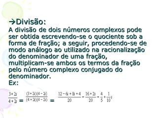  Divisão: A divisão   de dois números complexos pode ser obtida escrevendo-se o quociente sob a forma de fração; a seguir, procedendo-se de modo análogo ao utilizado na racionalização do denominador de uma fração, multiplicam-se ambos os termos da fração pelo número complexo conjugado do denominador. Ex:   =  = 