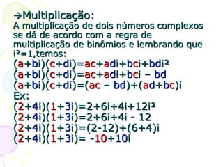  Multiplicação: A multiplicação de dois números complexos se dá de acordo com a regra de multiplicação de binômios e lembrando que i²=1,temos: ( a + b i)( c + d i)= ac + a d i+ b c i+ bd i² ( a + b i)( c + d i)= ac + a d i+ b c i –  bd ( a + b i)( c + d i)=( ac  –  bd )+( a d + b c )i Ex: ( 2 + 4 i)( 1 + 3 i)=2+6i+4i+12i² ( 2 + 4 i)( 1 + 3 i)=2+6i+4i - 12 ( 2 + 4 i)( 1 + 3 i)=(2-12)+(6+4)i ( 2 + 4 i)( 1 + 3 i)= - 10 + 10 i 