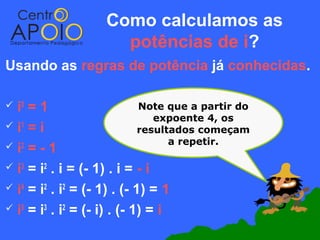 Como calculamos as
                      potências de i?
Usando as regras de potência já conhecidas.

 i0 =1                      Note que a partir do
                                expoente 4, os
i =i
   1
                             resultados começam
                                   a repetir.
 i2 = - 1

 i3 = i2 . i = (- 1) . i = - i

 i4 = i2 . i2 = (- 1) . (- 1) = 1

 i5 = i3 . i2 = (- i) . (- 1) = i
 