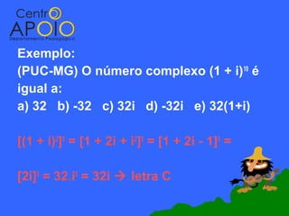 Exemplo:
(PUC-MG) O número complexo (1 + i) 10 é
igual a:
a) 32 b) -32 c) 32i d) -32i e) 32(1+i)

[(1 + i)2]5 = [1 + 2i + i2]5 = [1 + 2i - 1]5 =

[2i]5 = 32.i5 = 32i  letra C
 
