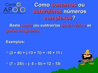 Como somamos ou
                  subtraímos números
                      complexos?
  Basta somar (ou subtrair)as partes reais e as
partes imaginárias.

Exemplos:

   (3 + 4i) + (-13 + 7i) = -10 + 11 i

   (7 – 25i) – (- 5 – 5i) = 12 – 15i
 